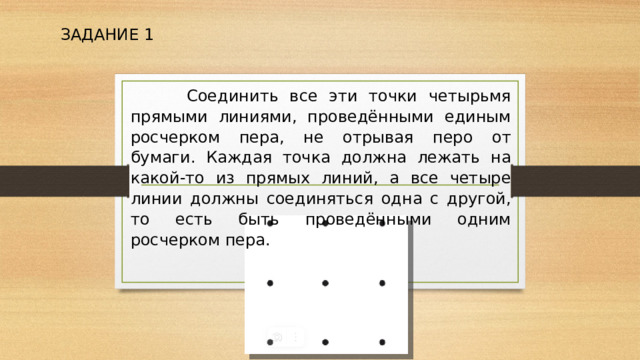 ЗАДАНИЕ 1  Соединить все эти точки четырьмя прямыми линиями, проведёнными единым росчерком пера, не отрывая перо от бумаги. Каждая точка должна лежать на какой-то из прямых линий, а все четыре линии должны соединяться одна с другой, то есть быть проведёнными одним росчерком пера. 
