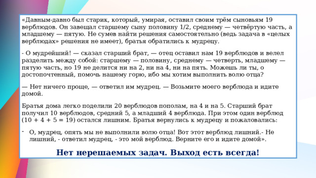 «Давным-давно был старик, который, умирая, оставил своим трём сыновьям 19 верблюдов. Он завещал старшему сыну половину 1/2, среднему — четвёртую часть, а младшему — пятую. Не сумев найти решения самостоятельно (ведь задача в «целых верблюдах» решения не имеет), братья обратились к мудрецу. - О мудрейший! — сказал старший брат, — отец оставил нам 19 верблюдов и велел разделить между собой: старшему — половину, среднему — четверть, младшему — пятую часть, но 19 не делится ни на 2, ни на 4, ни на пять. Можешь ли ты, о достопочтенный, помочь нашему горю, ибо мы хотим выполнить волю отца? — Нет ничего проще, — ответил им мудрец. — Возьмите моего верблюда и идите домой. Братья дома легко поделили 20 верблюдов пополам, на 4 и на 5. Старший брат получил 10 верблюдов, средний 5, а младший 4 верблюда. При этом один верблюд (10 + 4 + 5 = 19) остался лишним. Братья вернулись к мудрецу и пожаловались: О, мудрец, опять мы не выполнили волю отца! Вот этот верблюд лишний.- Не лишний, - ответил мудрец, - это мой верблюд. Верните его и идите домой». Нет нерешаемых задач. Выход есть всегда! 
