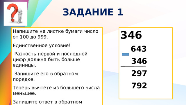 ЗАДАНИЕ 1 Напишите на листке бумаги число от 100 до 999. 346 Единственное условие!  643  Разность первой и последней цифр должна быть больше единицы.  346  Запишите его в обратном порядке.  297 Теперь вычтете из большего числа меньшее.  792 Запишите ответ в обратном порядке. Сложите оба числа. 