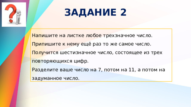 ЗАДАНИЕ 2 Напишите на листке любое трехзначное число. Припишите к нему ещё раз то же самое число. Получится шестизначное число, состоящее из трех повторяющихся цифр. Разделите ваше число на 7, потом на 11, а потом на задуманное число. 