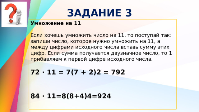 ЗАДАНИЕ 3 Умножение на 11  Если хочешь умножить число на 11, то поступай так: запиши число, которое нужно умножить на 11, а между цифрами исходного числа вставь сумму этих цифр. Если сумма получается двузначное число, то 1 прибавляем к первой цифре исходного числа. 72 ∙ 11 = 7(7 + 2)2 = 792  84 ∙ 11=8(8+4)4=924 