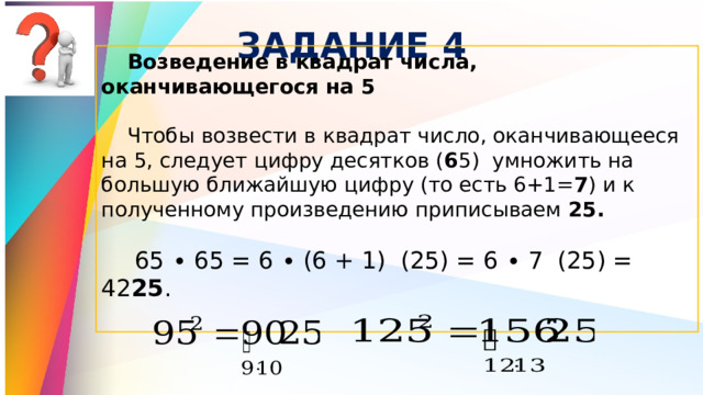 ЗАДАНИЕ 4 Возведение в квадрат числа, оканчивающегося на 5  Чтобы возвести в квадрат число, оканчивающееся на 5, следует цифру десятков ( 6 5) умножить на большую ближайшую цифру (то есть 6+1= 7 ) и к полученному произведению приписываем 25.  65 ∙ 65 = 6 ∙ (6 + 1) (25) = 6 ∙ 7 (25) = 42 25 . 