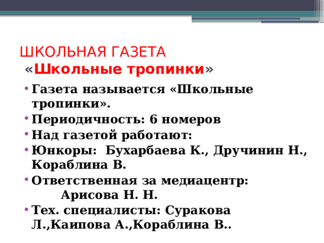 ШКОЛЬНАЯ ГАЗЕТА « Школьные тропинки » Газета называется «Школьные тропинки». Периодичность: 6 номеров Над газетой работают: Юнкоры: Бухарбаева К., Дручинин Н., Кораблина В. Ответственная за медиацентр: Арисова Н. Н. Тех. специалисты: Суракова Л.,Каипова А.,Кораблина В.. 