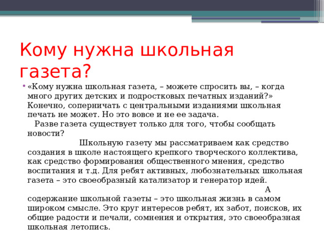 Кому нужна школьная газета? «Кому нужна школьная газета, – можете спросить вы, – когда много других детских и подростковых печатных изданий?» Конечно, соперничать с центральными изданиями школьная печать не может. Но это вовсе и не ее задача. Разве газета существует только для того, чтобы сообщать новости? Школьную газету мы рассматриваем как средство создания в школе настоящего крепкого творческого коллектива, как средство формирования общественного мнения, средство воспитания и т.д. Для ребят активных, любознательных школьная газета – это своеобразный катализатор и генератор идей.  А содержание школьной газеты – это школьная жизнь в самом широком смысле. Это круг интересов ребят, их забот, поисков, их общие радости и печали, сомнения и открытия, это своеобразная школьная летопись. 