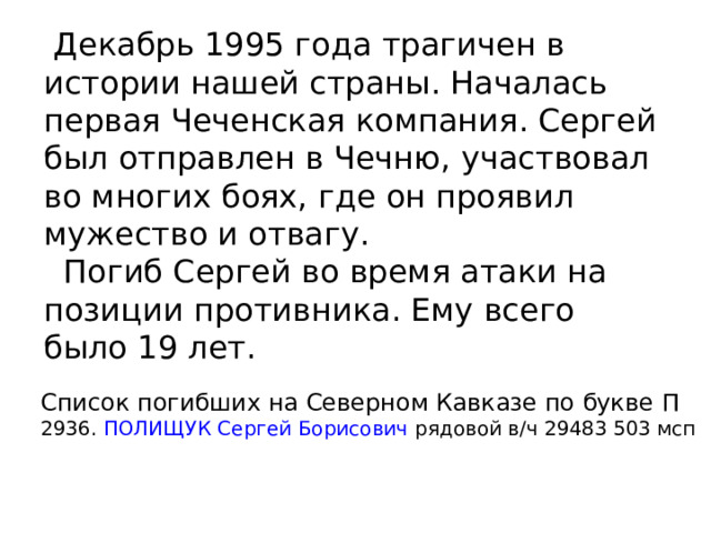  Декабрь 1995 года трагичен в истории нашей страны. Началась первая Чеченская компания. Сергей был отправлен в Чечню, участвовал во многих боях, где он проявил мужество и отвагу.  Погиб Сергей во время атаки на позиции противника. Ему всего было 19 лет. Список погибших на Северном Кавказе по букве П  2936.  ПОЛИЩУК Сергей Борисович  рядовой в/ч 29483 503 мсп 