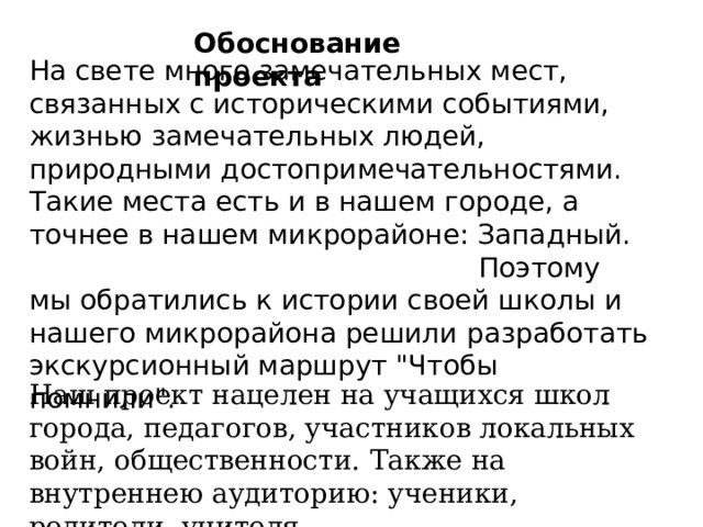  На свете много замечательных мест, связанных с историческими событиями, жизнью замечательных людей, природными достопримечательностями. Такие места есть и в нашем городе, а точнее в нашем микрорайоне: Западный. Поэтому  мы обратились к истории своей школы и нашего микрорайона решили  разработать экскурсионный маршрут 