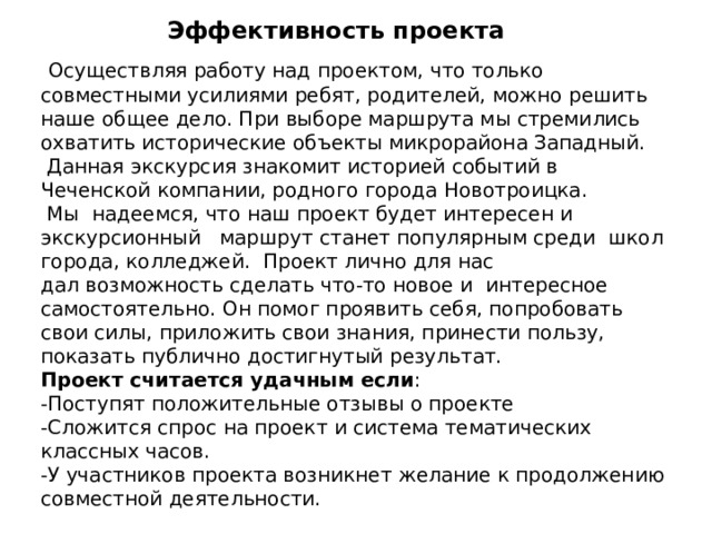 Эффективность проекта  Осуществляя работу над проектом, что только совместными усилиями ребят, родителей, можно решить наше общее дело. При выборе маршрута мы стремились охватить исторические объекты микрорайона Западный.  Данная экскурсия знакомит историей событий в Чеченской компании, родного города Новотроицка.  Мы надеемся, что наш проект будет интересен и экскурсионный маршрут станет популярным среди школ города, колледжей. Проект лично для нас дал возможность сделать что-то новое и  интересное самостоятельно. Он помог проявить себя, попробовать свои силы, приложить свои знания, принести пользу, показать публично достигнутый результат.  Проект считается удачным если :  -Поступят положительные отзывы о проекте  -Сложится спрос на проект и система тематических классных часов.  -У участников проекта возникнет желание к продолжению совместной деятельности. 