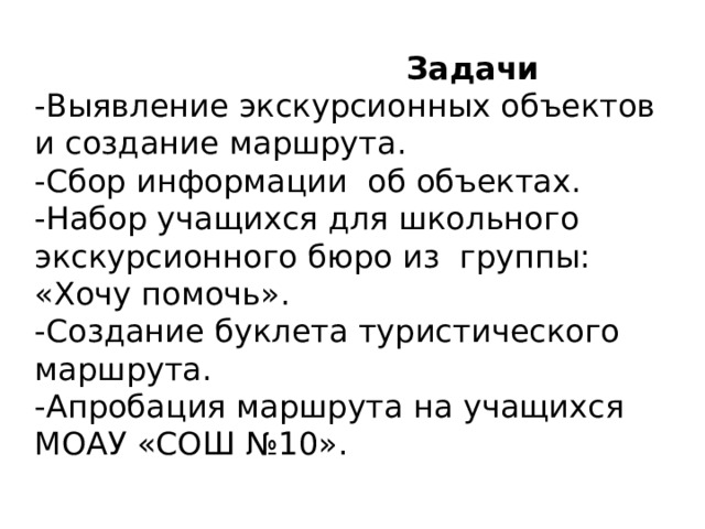  Задачи  -Выявление экскурсионных объектов и создание маршрута.  -Сбор информации об объектах.  -Набор учащихся для школьного экскурсионного бюро из группы: «Хочу помочь».  -Создание буклета туристического маршрута.  -Апробация маршрута на учащихся МОАУ «СОШ №10». 