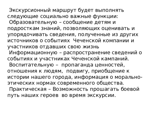  Экскурсионный маршрут будет выполнять следующие  социально важные функции:  Образовательную  – сообщение детям и подросткам знаний, позволяющих оценивать и упорядочивать сведения, полученные из других источников о событиях Чеченской компании и участников отдавших свою жизнь  Информационную  – распространение сведений о событиях и участниках Чеченской кампаний.  Воспитательную  – пропаганда ценностей, отношения к людям, подвигу, приобщение к истории нашего города, информация о морально-этических нормах современного общества.  Практическая  – Возможность прошагать боевой путь наших героев во время экскурсии. 
