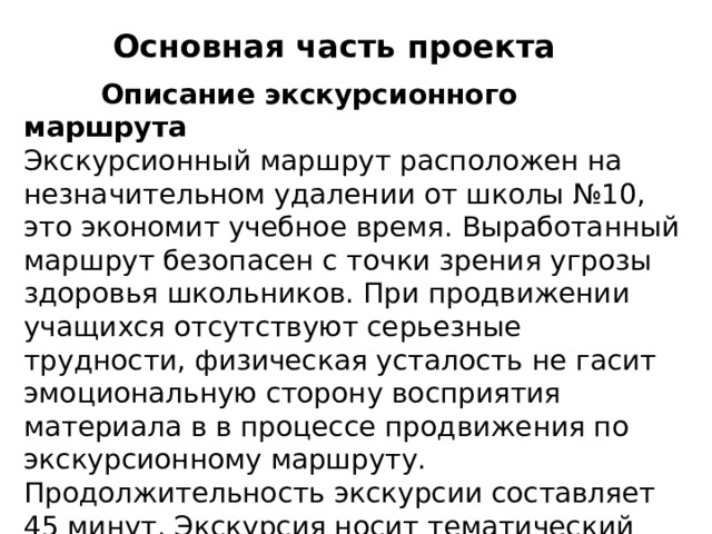 Основная часть проекта  Описание экскурсионного маршрута  Экскурсионный маршрут расположен на незначительном удалении от школы №10, это экономит учебное время. Выработанный маршрут безопасен с точки зрения угрозы здоровья школьников. При продвижении учащихся отсутствуют серьезные трудности, физическая усталость не гасит эмоциональную сторону восприятия материала в в процессе продвижения по экскурсионному маршруту. Продолжительность экскурсии составляет 45 минут. Экскурсия носит тематический характер. 