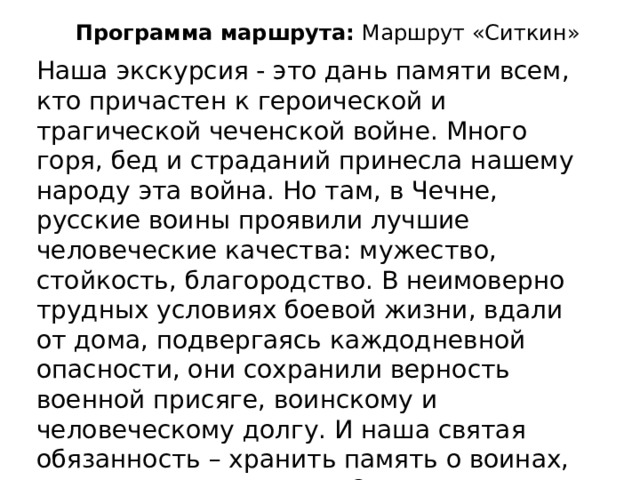 Программа маршрута: Маршрут «Ситкин» Наша экскурсия - это дань памяти всем, кто причастен к героической и трагической чеченской войне. Много горя, бед и страданий принесла нашему народу эта война. Но там, в Чечне, русские воины проявили лучшие человеческие качества: мужество, стойкость, благородство. В неимоверно трудных условиях боевой жизни, вдали от дома, подвергаясь каждодневной опасности, они сохранили верность военной присяге, воинскому и человеческому долгу. И наша святая обязанность – хранить память о воинах, как о верных сыновьях Отечества. Сегодня мы возле памятника Константина Ситкина. 