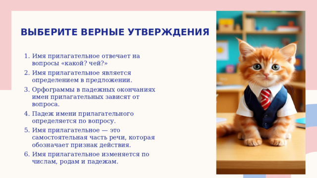 Выберите верные утверждения Имя прилагательное отвечает на вопросы «какой? чей?» Имя прилагательное является определением в предложении. Орфограммы в падежных окончаниях имен прилагательных зависят от вопроса. Падеж имени прилагательного определяется по вопросу. Имя прилагательное — это самостоятельная часть речи, которая обозначает признак действия. Имя прилагательное изменяется по числам, родам и падежам. 