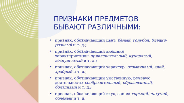 Признаки предметов бывают различными: признак, обозначающий цвет:  белый, голубой, бледно-розовый  и т. д.; признак, обозначающий внешние характеристики:  привлекательный, кучерявый, веснушчатый  и т. д.; признак, обозначающий характер:  отзывчивый, злой, храбрый  и т. д.; признак, обозначающий умственную, речевую деятельность:  сообразительный, образованный, болтливый  и т. д.; признак, обозначающий вкус, запах:  горький, пахучий, соленый  и т. д. 