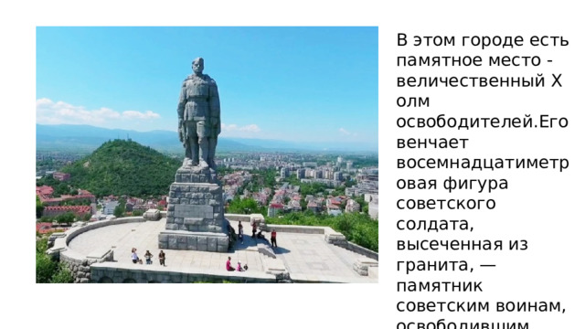 В этом городе есть памятное место -величественный Холм освободителей.Его венчает восемнадцатиметровая фигура советского солдата, высеченная из гранита, — памятник советским воинам, освободившим город и всю страну от фашизма. 