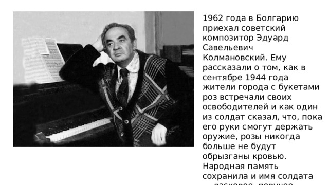 1962 года в Болгарию приехал советский композитор Эдуард Савельевич Колмановский. Ему рассказали о том, как в сентябре 1944 года жители города с букетами роз встречали своих освободителей и как один из солдат сказал, что, пока его руки смогут держать оружие, розы никогда больше не будут обрызганы кровью. Народная память сохранила и имя солдата — ласковое, певучее русское имя Алёша. С розами он и увековечен в камне. 