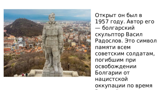 Открыт он был в 1957 году. Автор его — болгарский скульптор Васил Радослов. Это символ памяти всем советским солдатам, погибшим при освобождении Болгарии от нацистской оккупации по время Великой отечественной войны. 