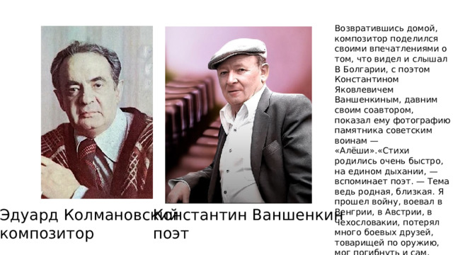 Возвратившись домой, композитор поделился своими впечатлениями о том, что видел и слышал В Болгарии, с поэтом Константином Яковлевичем Ваншенкиным, давним своим соавтором, показал ему фотографию памятника советским воинам — «Алёши».«Стихи родились очень быстро, на едином дыхании, — вспоминает поэт. — Тема ведь родная, близкая. Я прошел войну, воевал в Венгрии, в Австрии, в Чехословакии, потерял много боевых друзей, товарищей по оружию, мог погибнуть и сам. Если написано о том, что выстрадано и дорого, это находит отзвук в сердцах людей. Эдуард Колмановский Константин Ваншенкин композитор поэт 