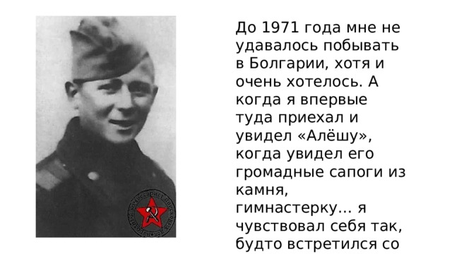 До 1971 года мне не удавалось побывать в Болгарии, хотя и очень хотелось. А когда я впервые туда приехал и увидел «Алёшу», когда увидел его громадные сапоги из камня, гимнастерку… я чувствовал себя так, будто встретился со старым и близким другом…» 