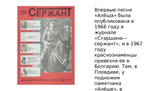 Впервые песня «Алёша» была опубликована в 1966 году в журнале «Старшина—сержант», и в 1967 году краснознаменцы привезли ее в Болгарию. Там, в Пловдиве, у подножия памятника «Алёше», в присутствии многих тысяч слушателей состоялось её первое исполнение 