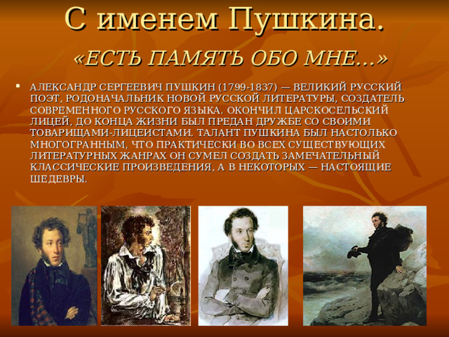 С именем Пушкина.   «ЕСТЬ ПАМЯТЬ ОБО МНЕ…» АЛЕКСАНДР СЕРГЕЕВИЧ ПУШКИН (1799-1837) — ВЕЛИКИЙ РУССКИЙ ПОЭТ, РОДОНАЧАЛЬНИК НОВОЙ РУССКОЙ ЛИТЕРАТУРЫ, СОЗДАТЕЛЬ СОВРЕМЕННОГО РУССКОГО ЯЗЫКА. ОКОНЧИЛ ЦАРСКОСЕЛЬСКИЙ ЛИЦЕЙ, ДО КОНЦА ЖИЗНИ БЫЛ ПРЕДАН ДРУЖБЕ СО СВОИМИ ТОВАРИЩАМИ-ЛИЦЕИСТАМИ. ТАЛАНТ ПУШКИНА БЫЛ НАСТОЛЬКО МНОГОГРАННЫМ, ЧТО ПРАКТИЧЕСКИ ВО ВСЕХ СУЩЕСТВУЮЩИХ ЛИТЕРАТУРНЫХ ЖАНРАХ ОН СУМЕЛ СОЗДАТЬ ЗАМЕЧАТЕЛЬНЫЙ КЛАССИЧЕСКИЕ ПРОИЗВЕДЕНИЯ, А В НЕКОТОРЫХ — НАСТОЯЩИЕ ШЕДЕВРЫ. 