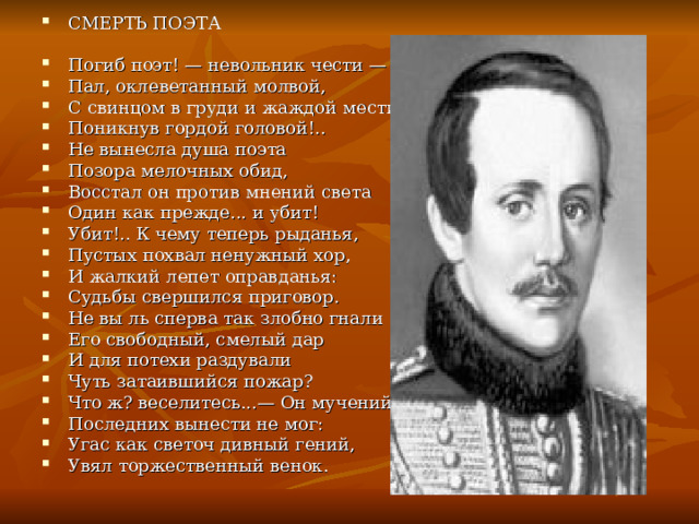 СМЕРТЬ ПОЭТА  Погиб поэт! — невольник чести — Пал, оклеветанный молвой, С свинцом в груди и жаждой мести, Поникнув гордой головой!.. Не вынесла душа поэта Позора мелочных обид, Восстал он против мнений света Один как прежде... и убит! Убит!.. К чему теперь рыданья, Пустых похвал ненужный хор, И жалкий лепет оправданья: Судьбы свершился приговор. Не вы ль сперва так злобно гнали Его свободный, смелый дар И для потехи раздували Чуть затаившийся пожар? Что ж? веселитесь...— Он мучений Последних вынести не мог: Угас как светоч дивный гений, Увял торжественный венок. 