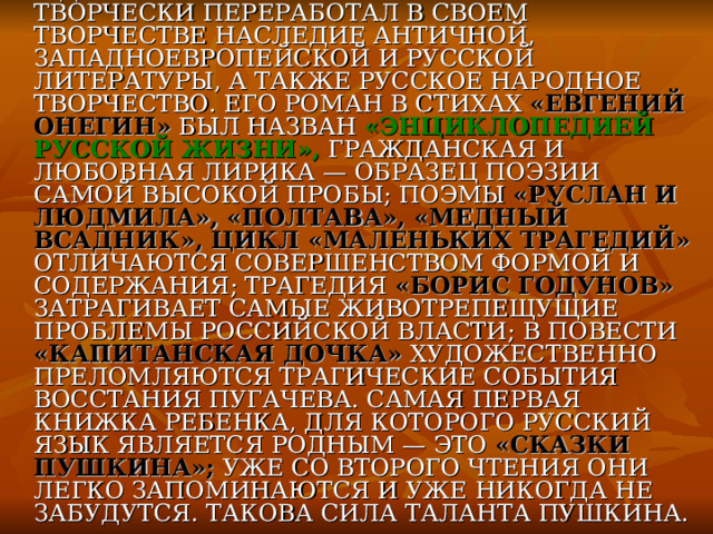 С ДЕТСТВА СОЧИНЯЛ СТИХИ. ВОСПРИНЯЛ И ТВОРЧЕСКИ ПЕРЕРАБОТАЛ В СВОЕМ ТВОРЧЕСТВЕ НАСЛЕДИЕ АНТИЧНОЙ, ЗАПАДНОЕВРОПЕЙСКОЙ И РУССКОЙ ЛИТЕРАТУРЫ, А ТАКЖЕ РУССКОЕ НАРОДНОЕ ТВОРЧЕСТВО. ЕГО РОМАН В СТИХАХ «ЕВГЕНИЙ ОНЕГИН» БЫЛ НАЗВАН «ЭНЦИКЛОПЕДИЕЙ РУССКОЙ ЖИЗНИ», ГРАЖДАНСКАЯ И ЛЮБОВНАЯ ЛИРИКА — ОБРАЗЕЦ ПОЭЗИИ САМОЙ ВЫСОКОЙ ПРОБЫ; ПОЭМЫ «РУСЛАН И ЛЮДМИЛА», «ПОЛТАВА», «МЕДНЫЙ ВСАДНИК», ЦИКЛ «МАЛЕНЬКИХ ТРАГЕДИЙ» ОТЛИЧАЮТСЯ СОВЕРШЕНСТВОМ ФОРМОЙ И СОДЕРЖАНИЯ; ТРАГЕДИЯ «БОРИС ГОДУНОВ» ЗАТРАГИВАЕТ САМЫЕ ЖИВОТРЕПЕЩУЩИЕ ПРОБЛЕМЫ РОССИЙСКОЙ ВЛАСТИ; В ПОВЕСТИ «КАПИТАНСКАЯ ДОЧКА» ХУДОЖЕСТВЕННО ПРЕЛОМЛЯЮТСЯ ТРАГИЧЕСКИЕ СОБЫТИЯ ВОССТАНИЯ ПУГАЧЕВА. САМАЯ ПЕРВАЯ КНИЖКА РЕБЕНКА, ДЛЯ КОТОРОГО РУССКИЙ ЯЗЫК ЯВЛЯЕТСЯ РОДНЫМ — ЭТО «СКАЗКИ ПУШКИНА»; УЖЕ СО ВТОРОГО ЧТЕНИЯ ОНИ ЛЕГКО ЗАПОМИНАЮТСЯ И УЖЕ НИКОГДА НЕ ЗАБУДУТСЯ. ТАКОВА СИЛА ТАЛАНТА ПУШКИНА. 