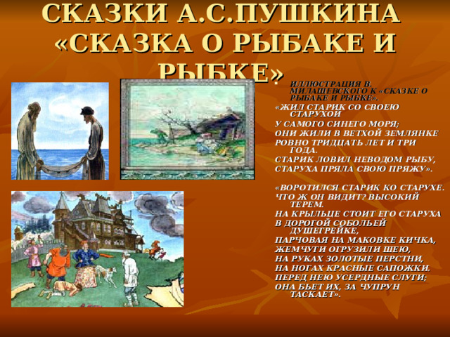СКАЗКИ А.С.ПУШКИНА  «СКАЗКА О РЫБАКЕ И РЫБКЕ» ИЛЛЮСТРАЦИЯ В. МИЛАШЕВСКОГО К «СКАЗКЕ О РЫБАКЕ И РЫБКЕ». «ЖИЛ СТАРИК СО СВОЕЮ СТАРУХОЙ У САМОГО СИНЕГО МОРЯ; ОНИ ЖИЛИ В ВЕТХОЙ ЗЕМЛЯНКЕ РОВНО ТРИДЦАТЬ ЛЕТ И ТРИ ГОДА. СТАРИК ЛОВИЛ НЕВОДОМ РЫБУ, СТАРУХА ПРЯЛА СВОЮ ПРЯЖУ».  «ВОРОТИЛСЯ СТАРИК КО СТАРУХЕ. ЧТО Ж ОН ВИДИТ? ВЫСОКИЙ ТЕРЕМ. НА КРЫЛЬЦЕ СТОИТ ЕГО СТАРУХА В ДОРОГОЙ СОБОЛЬЕЙ ДУШЕГРЕЙКЕ, ПАРЧОВАЯ НА МАКОВКЕ КИЧКА, ЖЕМЧУГИ ОГРУЗИЛИ ШЕЮ, НА РУКАХ ЗОЛОТЫЕ ПЕРСТНИ, НА НОГАХ КРАСНЫЕ САПОЖКИ. ПЕРЕД НЕЮ УСЕРДНЫЕ СЛУГИ; ОНА БЬЕТ ИХ, ЗА ЧУПРУН ТАСКАЕТ». 