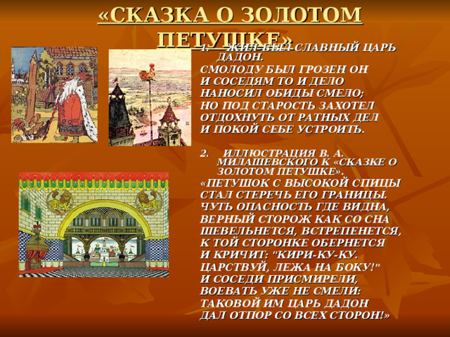 «СКАЗКА О ЗОЛОТОМ ПЕТУШКЕ» 1. ЖИЛ-БЫЛ СЛАВНЫЙ ЦАРЬ ДАДОН. СМОЛОДУ БЫЛ ГРОЗЕН ОН И СОСЕДЯМ ТО И ДЕЛО НАНОСИЛ ОБИДЫ СМЕЛО; НО ПОД СТАРОСТЬ ЗАХОТЕЛ ОТДОХНУТЬ ОТ РАТНЫХ ДЕЛ И ПОКОЙ СЕБЕ УСТРОИТЬ.  2. ИЛЛЮСТРАЦИЯ В. А. МИЛАШЕВСКОГО К «СКАЗКЕ О ЗОЛОТОМ ПЕТУШКЕ». «ПЕТУШОК С ВЫСОКОЙ СПИЦЫ СТАЛ СТЕРЕЧЬ ЕГО ГРАНИЦЫ. ЧУТЬ ОПАСНОСТЬ ГДЕ ВИДНА, ВЕРНЫЙ СТОРОЖ КАК СО СНА ШЕВЕЛЬНЕТСЯ, ВСТРЕПЕНЕТСЯ, К ТОЙ СТОРОНКЕ ОБЕРНЕТСЯ И КРИЧИТ: 
