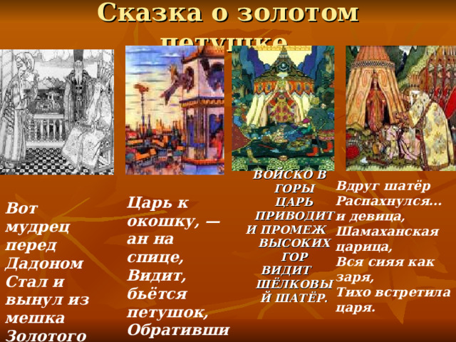 Сказка о золотом петушке.  ВОЙСКО В ГОРЫ ЦАРЬ ПРИВОДИТ И ПРОМЕЖ ВЫСОКИХ ГОР ВИДИТ ШЁЛКОВЫЙ ШАТЁР.  Вдруг шатёр Распахнулся... и девица, Шамаханская царица, Вся сияя как заря, Тихо встретила царя. Вот мудрец перед Дадоном Стал и вынул из мешка Золотого петушка. Царь к окошку, — ан на спице, Видит, бьётся петушок, Обратившись на восток. 