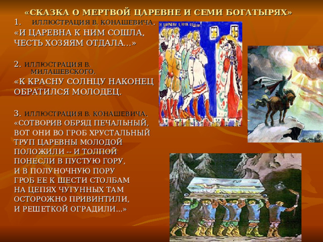«СКАЗКА О МЕРТВОЙ ЦАРЕВНЕ И СЕМИ БОГАТЫРЯХ»  1. ИЛЛЮСТРАЦИЯ В. КОНАШЕВИЧА . «И ЦАРЕВНА К НИМ СОШЛА, ЧЕСТЬ ХОЗЯЯМ ОТДАЛА…» 2. ИЛЛЮСТРАЦИЯ В. МИЛАШЕВСКОГО. «К КРАСНУ СОЛНЦУ НАКОНЕЦ ОБРАТИЛСЯ МОЛОДЕЦ. 3. ИЛЛЮСТРАЦИЯ В. КОНАШЕВИЧА . «СОТВОРИВ ОБРЯД ПЕЧАЛЬНЫЙ, ВОТ ОНИ ВО ГРОБ ХРУСТАЛЬНЫЙ ТРУП ЦАРЕВНЫ МОЛОДОЙ ПОЛОЖИЛИ -- И ТОЛПОЙ ПОНЕСЛИ В ПУСТУЮ ГОРУ, И В ПОЛУНОЧНУЮ ПОРУ ГРОБ ЕЕ К ШЕСТИ СТОЛБАМ НА ЦЕПЯХ ЧУГУННЫХ ТАМ ОСТОРОЖНО ПРИВИНТИЛИ, И РЕШЕТКОЙ ОГРАДИЛИ...» 
