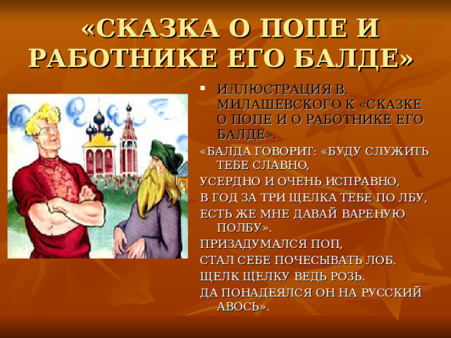 «СКАЗКА О ПОПЕ И РАБОТНИКЕ ЕГО БАЛДЕ» ИЛЛЮСТРАЦИЯ В. МИЛАШЕВСКОГО К «СКАЗКЕ О ПОПЕ И О РАБОТНИКЕ ЕГО БАЛДЕ». «БАЛДА ГОВОРИТ: «БУДУ СЛУЖИТЬ ТЕБЕ СЛАВНО, УСЕРДНО И ОЧЕНЬ ИСПРАВНО, В ГОД ЗА ТРИ ЩЕЛКА ТЕБЕ ПО ЛБУ, ЕСТЬ ЖЕ МНЕ ДАВАЙ ВАРЕНУЮ ПОЛБУ». ПРИЗАДУМАЛСЯ ПОП, СТАЛ СЕБЕ ПОЧЕСЫВАТЬ ЛОБ. ЩЕЛК ЩЕЛКУ ВЕДЬ РОЗЬ. ДА ПОНАДЕЯЛСЯ ОН НА РУССКИЙ АВОСЬ». 