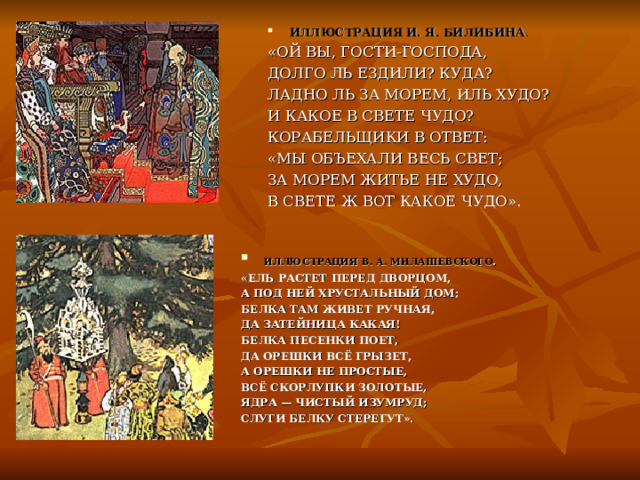 ИЛЛЮСТРАЦИЯ И. Я. БИЛИБИНА . «ОЙ ВЫ, ГОСТИ-ГОСПОДА, ДОЛГО ЛЬ ЕЗДИЛИ? КУДА? ЛАДНО ЛЬ ЗА МОРЕМ, ИЛЬ ХУДО? И КАКОЕ В СВЕТЕ ЧУДО? КОРАБЕЛЬЩИКИ В ОТВЕТ: «МЫ ОБЪЕХАЛИ ВЕСЬ СВЕТ; ЗА МОРЕМ ЖИТЬЕ НЕ ХУДО, В СВЕТЕ Ж ВОТ КАКОЕ ЧУДО».  ИЛЛЮСТРАЦИЯ В. А. МИЛАШЕВСКОГО . «ЕЛЬ РАСТЕТ ПЕРЕД ДВОРЦОМ, А ПОД НЕЙ ХРУСТАЛЬНЫЙ ДОМ; БЕЛКА ТАМ ЖИВЕТ РУЧНАЯ, ДА ЗАТЕЙНИЦА КАКАЯ! БЕЛКА ПЕСЕНКИ ПОЕТ, ДА ОРЕШКИ ВСЁ ГРЫЗЕТ, А ОРЕШКИ НЕ ПРОСТЫЕ, ВСЁ СКОРЛУПКИ ЗОЛОТЫЕ, ЯДРА — ЧИСТЫЙ ИЗУМРУД; СЛУГИ БЕЛКУ СТЕРЕГУТ». 