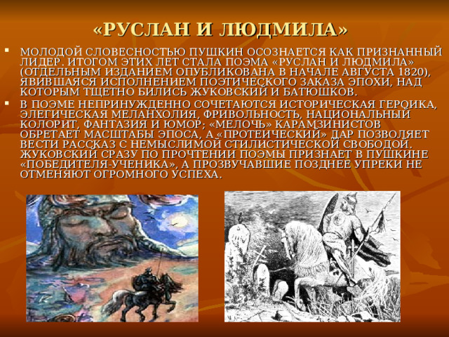 «РУСЛАН И ЛЮДМИЛА»  МОЛОДОЙ СЛОВЕСНОСТЬЮ ПУШКИН ОСОЗНАЕТСЯ КАК ПРИЗНАННЫЙ ЛИДЕР. ИТОГОМ ЭТИХ ЛЕТ СТАЛА ПОЭМА «РУСЛАН И ЛЮДМИЛА» (ОТДЕЛЬНЫМ ИЗДАНИЕМ ОПУБЛИКОВАНА В НАЧАЛЕ АВГУСТА 1820), ЯВИВШАЯСЯ ИСПОЛНЕНИЕМ ПОЭТИЧЕСКОГО ЗАКАЗА ЭПОХИ, НАД КОТОРЫМ ТЩЕТНО БИЛИСЬ ЖУКОВСКИЙ И БАТЮШКОВ. В ПОЭМЕ НЕПРИНУЖДЕННО СОЧЕТАЮТСЯ ИСТОРИЧЕСКАЯ ГЕРОИКА, ЭЛЕГИЧЕСКАЯ МЕЛАНХОЛИЯ, ФРИВОЛЬНОСТЬ, НАЦИОНАЛЬНЫЙ КОЛОРИТ, ФАНТАЗИЯ И ЮМОР; «МЕЛОЧЬ» КАРАМЗИНИСТОВ ОБРЕТАЕТ МАСШТАБЫ ЭПОСА, А «ПРОТЕИЧЕСКИЙ» ДАР ПОЗВОЛЯЕТ ВЕСТИ РАССКАЗ С НЕМЫСЛИМОЙ СТИЛИСТИЧЕСКОЙ СВОБОДОЙ. ЖУКОВСКИЙ СРАЗУ ПО ПРОЧТЕНИИ ПОЭМЫ ПРИЗНАЕТ В ПУШКИНЕ «ПОБЕДИТЕЛЯ-УЧЕНИКА», А ПРОЗВУЧАВШИЕ ПОЗДНЕЕ УПРЕКИ НЕ ОТМЕНЯЮТ ОГРОМНОГО УСПЕХА. 
