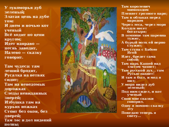 У лукоморья дуб зеленый; Златая цепь на дубе том: И днем и ночью кот ученый Всё ходит по цепи кругом; Идет направо — песнь заводит, Налево — сказку говорит.  Там чудеса: там леший бродит, Русалка на ветвях сидит; Там на неведомых дорожках Следы невиданных зверей; Избушка там на курьих ножках Стоит без окон, без дверей; Там лес и дол видений полны; Там о заре прихлынут волны На брег песчаный и пустой, И тридцать витязей прекрасных Чредой из вод выходят ясных, И с ними дядька их морской;  Там королевич мимоходом Пленяет грозного царя; Там в облаках перед народом Через леса, через моря Колдун несет богатыря; В темнице там царевна тужит, А бурый волк ей верно служит; Там ступа с Бабою Ягой Идет, бредет сама собой; Там царь Кащей над златом чахнет; Там русской дух... там Русью пахнет! И там я был, и мед я пил; У моря видел дуб зеленый; Под ним сидел, и кот ученый Свои мне сказки говорил. Одну я помню: сказку эту Поведаю теперь я свету...  