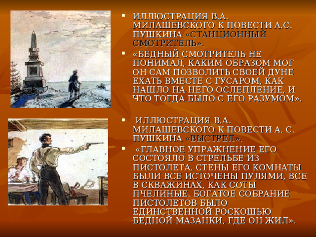 ИЛЛЮСТРАЦИЯ В.А. МИЛАШЕВСКОГО К ПОВЕСТИ А.С. ПУШКИНА «СТАНЦИОННЫЙ СМОТРИТЕЛЬ».  «БЕДНЫЙ СМОТРИТЕЛЬ НЕ ПОНИМАЛ, КАКИМ ОБРАЗОМ МОГ ОН САМ ПОЗВОЛИТЬ СВОЕЙ ДУНЕ ЕХАТЬ ВМЕСТЕ С ГУСАРОМ, КАК НАШЛО НА НЕГО ОСЛЕПЛЕНИЕ, И ЧТО ТОГДА БЫЛО С ЕГО РАЗУМОМ».   ИЛЛЮСТРАЦИЯ В.А. МИЛАШЕВСКОГО К ПОВЕСТИ А. С. ПУШКИНА «ВЫСТРЕЛ».  «ГЛАВНОЕ УПРАЖНЕНИЕ ЕГО СОСТОЯЛО В СТРЕЛЬБЕ ИЗ ПИСТОЛЕТА. СТЕНЫ ЕГО КОМНАТЫ БЫЛИ ВСЕ ИСТОЧЕНЫ ПУЛЯМИ, ВСЕ В СКВАЖИНАХ, КАК СОТЫ ПЧЕЛИНЫЕ. БОГАТОЕ СОБРАНИЕ ПИСТОЛЕТОВ БЫЛО ЕДИНСТВЕННОЙ РОСКОШЬЮ БЕДНОЙ МАЗАНКИ, ГДЕ ОН ЖИЛ». 