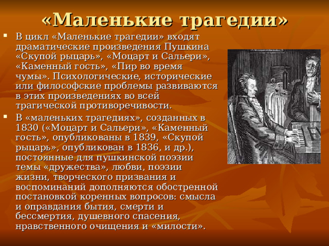 «Маленькие трагедии» В цикл «Маленькие трагедии» входят драматические произведения Пушкина «Скупой рыцарь», «Моцарт и Сальери», «Каменный гость», «Пир во время чумы». Психологические, исторические или философские проблемы развиваются в этих произведениях во всей трагической противоречивости. В «маленьких трагедиях», созданных в 1830 («Моцарт и Сальери», «Каменный гость», опубликованы в 1839, «Скупой рыцарь», опубликован в 1836, и др.), постоянные для пушкинской поэзии темы «дружества», любви, поэзии жизни, творческого призвания и воспоминаний дополняются обостренной постановкой коренных вопросов: смысла и оправдания бытия, смерти и бессмертия, душевного спасения, нравственного очищения и «милости». 