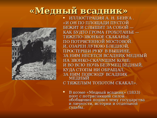 «Медный всадник» ИЛЛЮСТРАЦИЯ А. Н. БЕНУА . «И ОН ПО ПЛОЩАДИ ПУСТОЙ БЕЖИТ И СЛЫШИТ ЗА СОБОЙ — КАК БУДТО ГРОМА ГРОХОТАНЬЕ — ТЯЖЕЛО-ЗВОНКОЕ СКАКАНЬЕ ПО ПОТРЯСЕННОЙ МОСТОВОЙ. И, ОЗАРЕН ЛУНОЮ БЛЕДНОЙ, ПРОСТЕРШИ РУКУ В ВЫШИНЕ, ЗА НИМ НЕСЕТСЯ ВСАДНИК МЕДНЫЙ НА ЗВОНКО-СКАЧУЩЕМ КОНЕ; И ВО ВСЮ НОЧЬ БЕЗУМЕЦ БЕДНЫЙ, КУДА СТОПЫ НИ ОБРАЩАЛ, ЗА НИМ ПОВСЮДУ ВСАДНИК МЕДНЫЙ С ТЯЖЕЛЫМ ТОПОТОМ СКАКАЛ». В поэме «Медный всадник» (1833) поэт с потрясающей силой обобщения поднял тему государства и личности, истории и отдельной судьбы.  