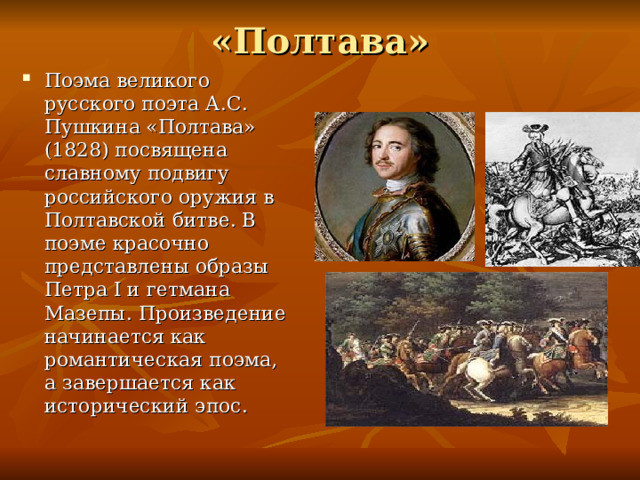 «Полтава» Поэма великого русского поэта А.С. Пушкина «Полтава» (1828) посвящена славному подвигу российского оружия в Полтавской битве. В поэме красочно представлены образы Петра I и гетмана Мазепы. Произведение начинается как романтическая поэма, а завершается как исторический эпос. 