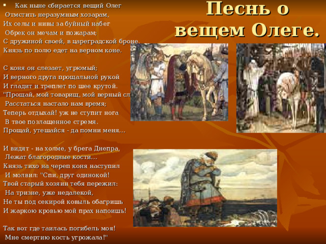 Песнь о вещем Олеге. Как ныне сбирается вещий Олег  Отмстить неразумным хозарам, Их селы и нивы за буйный набег  Обрек он мечам и пожарам; С дружиной своей, в цареградской броне, Князь по полю едет на верном коне. С коня он слезает, угрюмый; И верного друга прощальной рукой И гладит и треплет по шее крутой. 