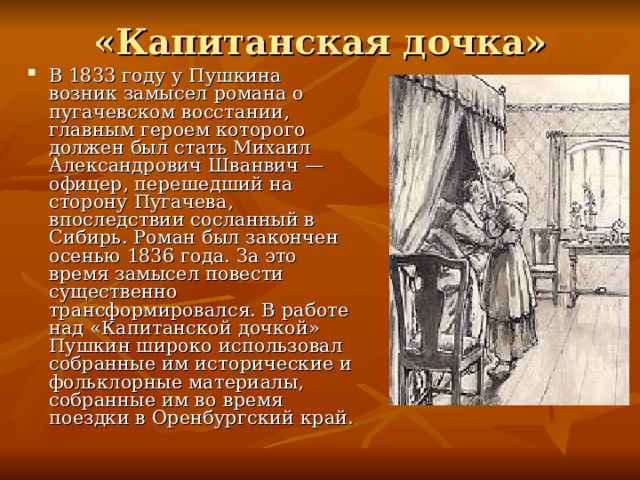 «Капитанская дочка» В 1833 году у Пушкина возник замысел романа о пугачевском восстании, главным героем которого должен был стать Михаил Александрович Шванвич — офицер, перешедший на сторону Пугачева, впоследствии сосланный в Сибирь. Роман был закончен осенью 1836 года. За это время замысел повести существенно трансформировался. В работе над «Капитанской дочкой» Пушкин широко использовал собранные им исторические и фольклорные материалы, собранные им во время поездки в Оренбургский край.  