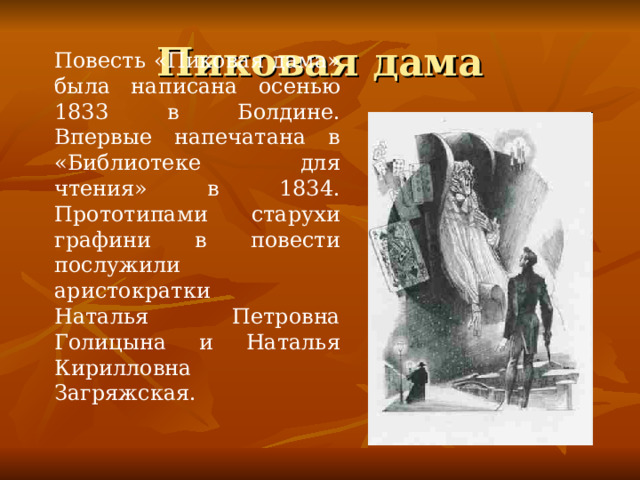 Повесть «Пиковая дама» была написана осенью 1833 в Болдине. Впервые напечатана в «Библиотеке для чтения» в 1834. Прототипами старухи графини в повести послужили аристократки Наталья Петровна Голицына и Наталья Кирилловна Загряжская. 