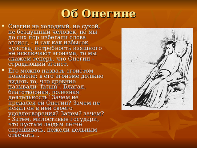 Об Онегине Онегин не холодный, не сухой, не бездушный человек, но мы до сих пор избегали слова эгоист, - и так как избыток чувства, потребность изящного не исключают эгоизма, то мы скажем теперь, что Онегин - страдающий эгоист. Его можно назвать эгоистом поневоле; в его эгоизме должно видеть то, что древние называли 