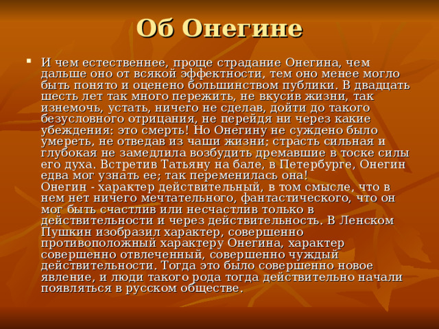 Об Онегине И чем естественнее, проще страдание Онегина, чем дальше оно от всякой эффектности, тем оно менее могло быть понято и оценено большинством публики. В двадцать шесть лет так много пережить, не вкусив жизни, так изнемочь, устать, ничего не сделав, дойти до такого безусловного отрицания, не перейдя ни через какие убеждения: это смерть! Но Онегину не суждено было умереть, не отведав из чаши жизни; страсть сильная и глубокая не замедлила возбудить дремавшие в тоске силы его духа. Встретив Татьяну на бале, в Петербурге, Онегин едва мог узнать ее; так переменилась она!  Онегин - характер действительный, в том смысле, что в нем нет ничего мечтательного, фантастического, что он мог быть счастлив или несчастлив только в действительности и через действительность. В Ленском Пушкин изобразил характер, совершенно противоположный характеру Онегина, характер совершенно отвлеченный, совершенно чуждый действительности. Тогда это было совершенно новое явление, и люди такого рода тогда действительно начали появляться в русском обществе.   