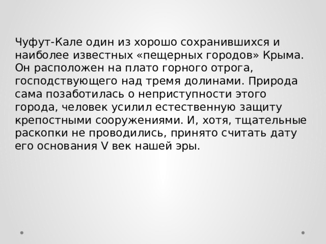 Чуфут-Кале один из хорошо сохранившихся и наиболее известных «пещерных городов» Крыма. Он расположен на плато горного отрога, господствующего над тремя долинами. Природа сама позаботилась о неприступности этого города, человек усилил естественную защиту крепостными сооружениями. И, хотя, тщательные раскопки не проводились, принято считать дату его основания V век нашей эры. 