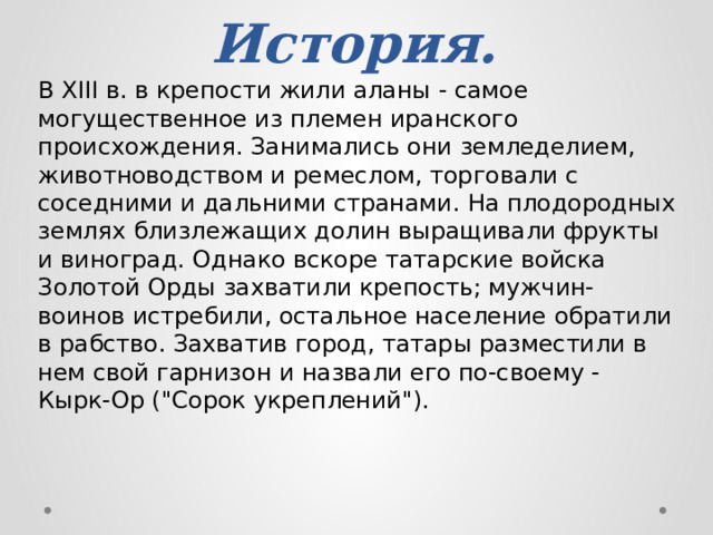 История. В XIII в. в крепости жили аланы - самое могущественное из племен иранского происхождения. Занимались они земледелием, животноводством и ремеслом, торговали с соседними и дальними странами. На плодородных землях близлежащих долин выращивали фрукты и виноград. Однако вскоре татарские войска Золотой Орды захватили крепость; мужчин-воинов истребили, остальное население обратили в рабство. Захватив город, татары разместили в нем свой гарнизон и назвали его по-своему - Кырк-Ор (