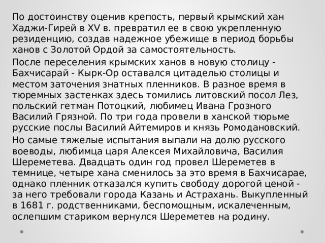 По достоинству оценив крепость, первый крымский хан Хаджи-Гирей в XV в. превратил ее в свою укрепленную резиденцию, создав надежное убежище в период борьбы ханов с Золотой Ордой за самостоятельность. После переселения крымских ханов в новую столицу - Бахчисарай - Кырк-Ор оставался цитаделью столицы и местом заточения знатных пленников. В разное время в тюремных застенках здесь томились литовский посол Лез, польский гетман Потоцкий, любимец Ивана Грозного Василий Грязной. По три года провели в ханской тюрьме русские послы Василий Айтемиров и князь Ромодановский.  Но самые тяжелые испытания выпали на долю русского воеводы, любимца царя Алексея Михайловича, Василия Шереметева. Двадцать один год провел Шереметев в темнице, четыре хана сменилось за это время в Бахчисарае, однако пленник отказался купить свободу дорогой ценой - за него требовали города Казань и Астрахань. Выкупленный в 1681 г. родственниками, беспомощным, искалеченным, ослепшим стариком вернулся Шереметев на родину. 