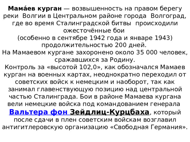 Мама́ев курган  — возвышенность на правом берегу реки  Волгии в Центральном районе города  Волгоград, где во время Сталинградской битвы  происходили ожесточённые бои  (особенно в сентябре 1942 года и январе 1943) продолжительностью 200 дней.  На Мамаевом кургане захоронено около 35 000 человек, сражавшихся за Родину.  Контроль за «высотой 102,0», как обозначался Мамаев курган на военных картах, неоднократно переходил от советских войск к немецким и наоборот, так как занимал главенствующую позицию над центральной частью Сталинграда. Бои в районе Мамаева кургана вели немецкие войска под командованием генерала  Вальтера фон Зейдлиц-Курцбаха , который после сдачи в плен советским войскам возглавил антигитлеровскую организацию «Свободная Германия».   