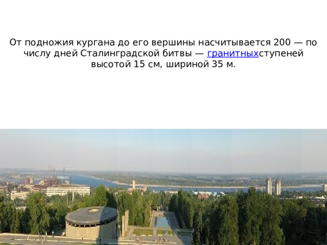 От подножия кургана до его вершины насчитывается 200 — по числу дней Сталинградской битвы —  гранитных ступеней высотой 15 см, шириной 35 м.    