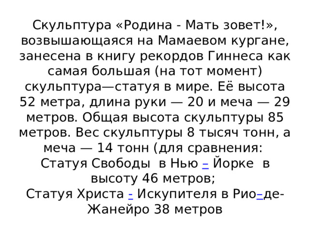 Скульптура «Родина - Мать зовет!», возвышающаяся на Мамаевом кургане, занесена в книгу рекордов Гиннеса как самая большая (на тот момент) скульптура—статуя в мире. Её высота 52 метра, длина руки — 20 и меча — 29 метров. Общая высота скульптуры 85 метров. Вес скульптуры 8 тысяч тонн, а меча — 14 тонн (для сравнения:  Статуя Свободы  в Нью – Йорке  в высоту 46 метров;   Статуя Христа - Искупителя в Рио – де-Жанейро 38 метров 