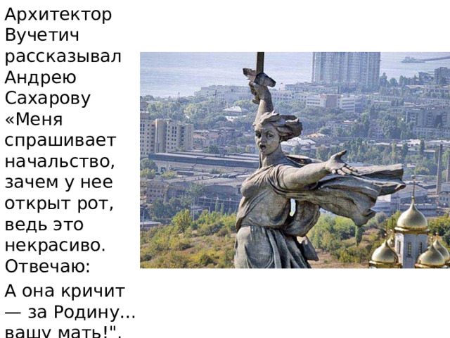 Архитектор Вучетич рассказывал Андрею Сахарову  «Меня спрашивает начальство, зачем у нее открыт рот, ведь это некрасиво. Отвечаю: А она кричит — за Родину… вашу мать!